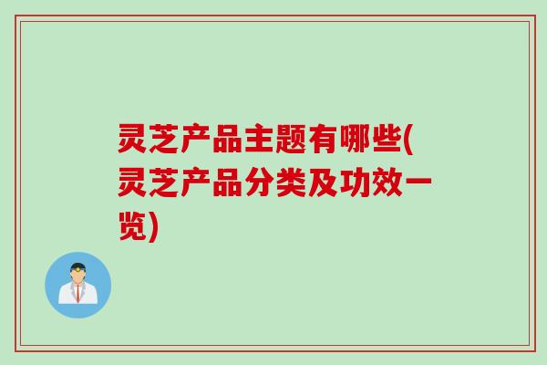 灵芝产品主题有哪些(灵芝产品分类及功效一览)