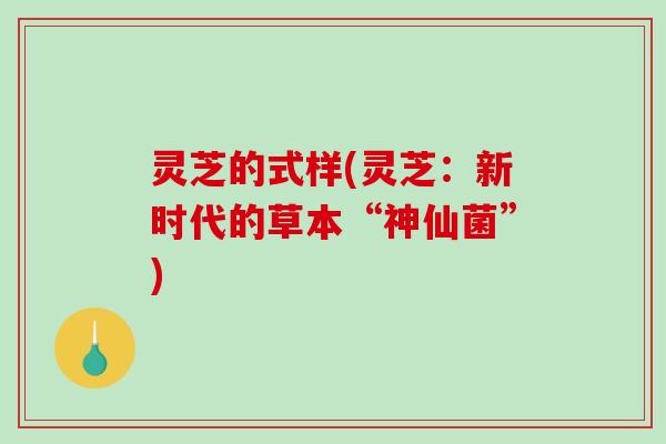 灵芝的式样(灵芝：新时代的草本“神仙菌”)
