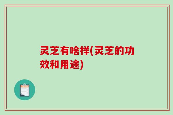 灵芝有啥样(灵芝的功效和用途)