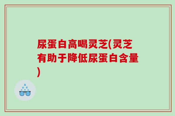 尿蛋白高喝灵芝(灵芝有助于降低尿蛋白含量)