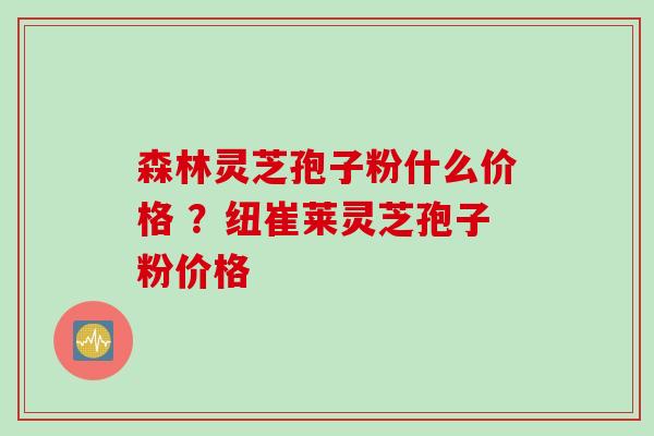 森林灵芝孢子粉什么价格 ？纽崔莱灵芝孢子粉价格