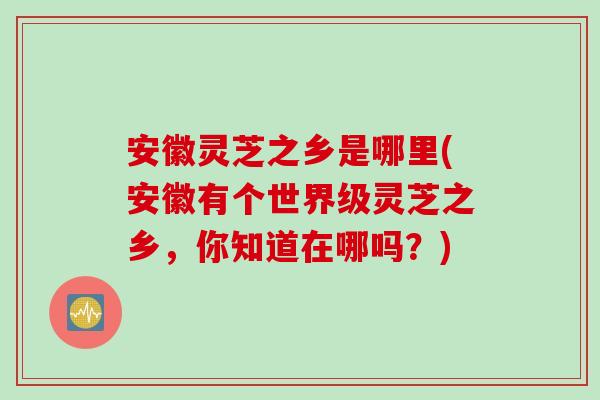 安徽灵芝之乡是哪里(安徽有个世界级灵芝之乡，你知道在哪吗？)