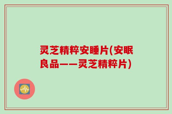 灵芝精粹安睡片(安眠良品——灵芝精粹片)