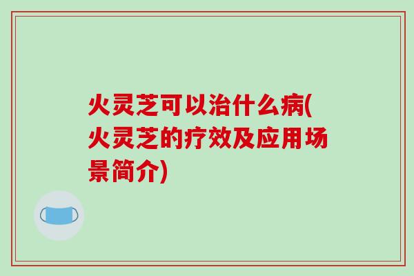 火灵芝可以什么(火灵芝的疗效及应用场景简介)
