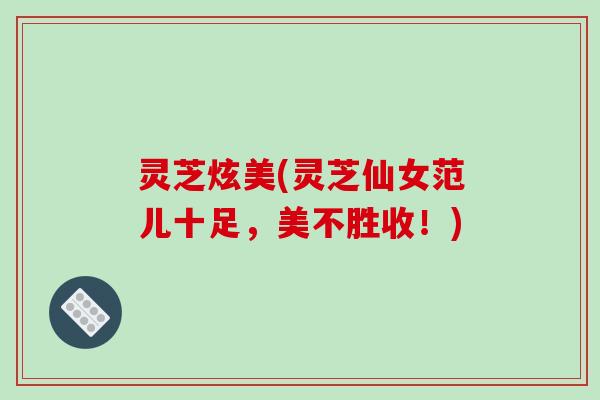 灵芝炫美(灵芝仙女范儿十足，美不胜收！)