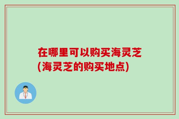 在哪里可以购买海灵芝(海灵芝的购买地点)