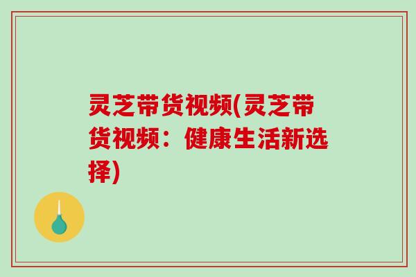 灵芝带货视频(灵芝带货视频：健康生活新选择)