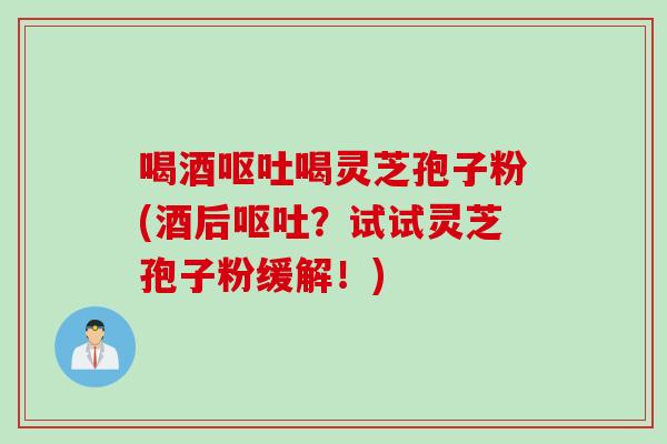 喝酒呕吐喝灵芝孢子粉(酒后呕吐？试试灵芝孢子粉缓解！)