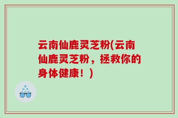 云南仙鹿灵芝粉(云南仙鹿灵芝粉，拯救你的身体健康！)
