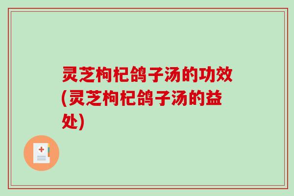 灵芝枸杞鸽子汤的功效(灵芝枸杞鸽子汤的益处)