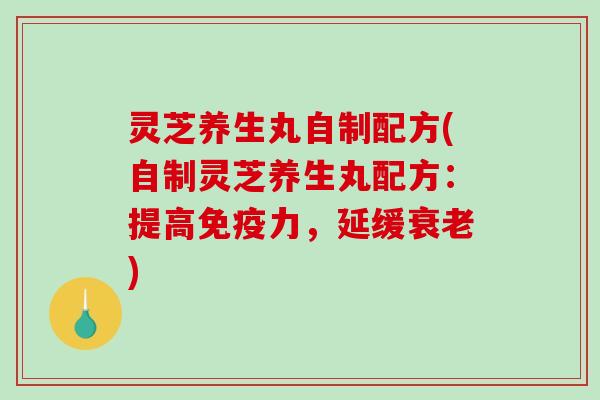 灵芝养生丸自制配方(自制灵芝养生丸配方:提高免疫力,延缓) 灵芝养生丸自制配方(自制灵芝养生丸配方:提高免疫力,延缓)