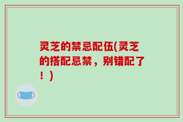 灵芝的禁忌配伍(灵芝的搭配忌禁，别错配了！)