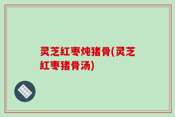 灵芝红枣炖猪骨(灵芝红枣猪骨汤)