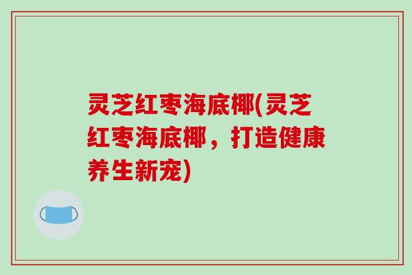 灵芝红枣海底椰(灵芝红枣海底椰,打造健康养生新宠) 灵芝红枣海底椰(灵芝红枣海底椰,打造健康养生新宠)