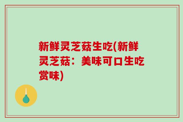 新鲜灵芝菇生吃(新鲜灵芝菇：美味可口生吃赏味)