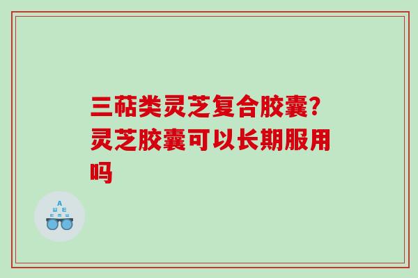 三萜类灵芝复合胶囊？灵芝胶囊可以长期服用吗