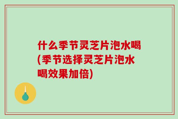 什么季节灵芝片泡水喝(季节选择灵芝片泡水喝效果加倍)