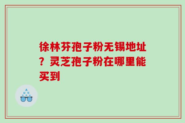 徐林芬孢子粉无锡地址？灵芝孢子粉在哪里能买到