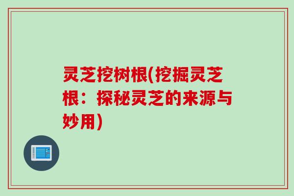 灵芝挖树根(挖掘灵芝根：探秘灵芝的来源与妙用)