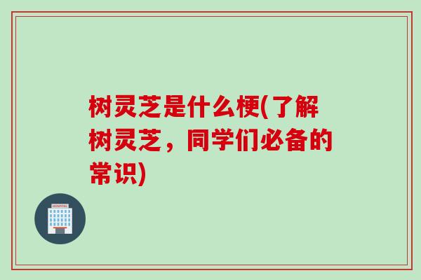 树灵芝是什么梗(了解树灵芝，同学们必备的常识)