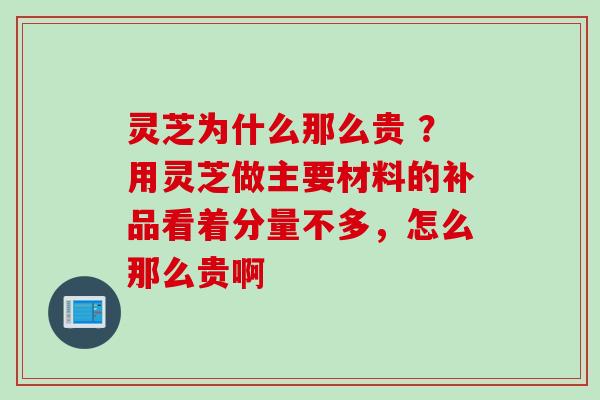 灵芝为什么那么贵 ？用灵芝做主要材料的补品看着分量不多，怎么那么贵啊