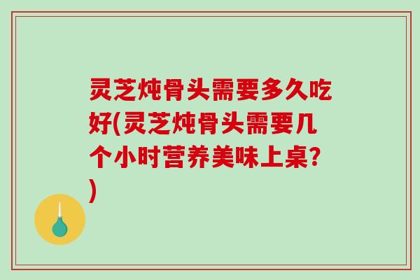 灵芝炖骨头需要多久吃好(灵芝炖骨头需要几个小时营养美味上桌？)