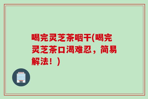 喝完灵芝茶咽干(喝完灵芝茶口渴难忍，简易解法！)