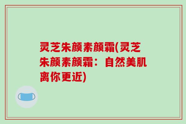灵芝朱颜素颜霜(灵芝朱颜素颜霜：自然美肌离你更近)