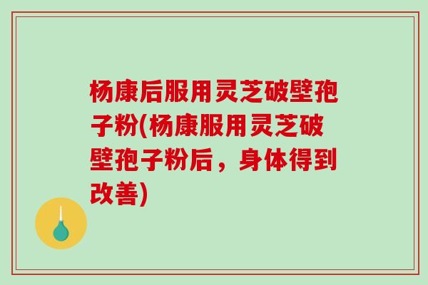 杨康后服用灵芝破壁孢子粉(杨康服用灵芝破壁孢子粉后，身体得到改善)