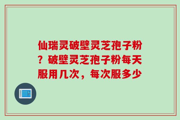 仙瑞灵破壁灵芝孢子粉？破壁灵芝孢子粉每天服用几次，每次服多少