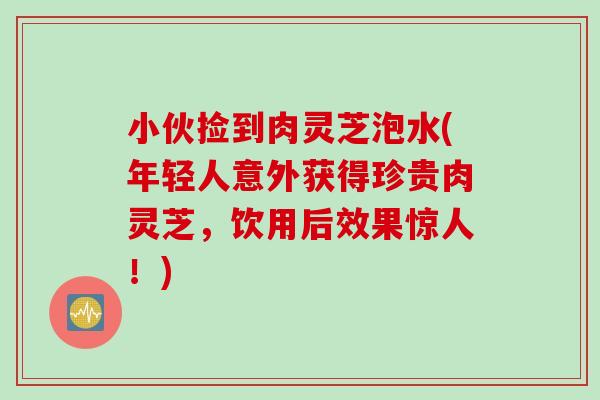 小伙捡到肉灵芝泡水(年轻人意外获得珍贵肉灵芝，饮用后效果惊人！)