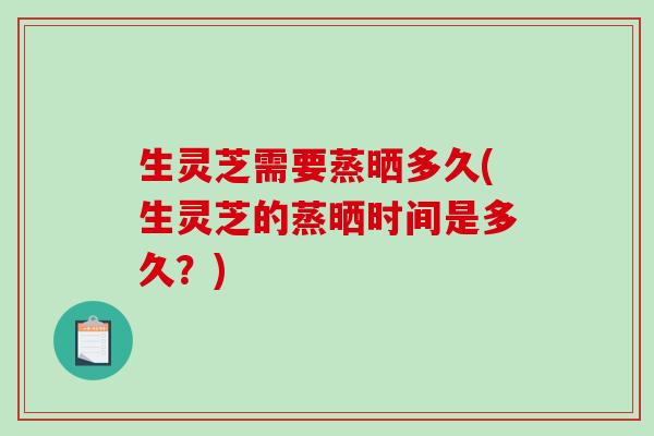 生灵芝需要蒸晒多久(生灵芝的蒸晒时间是多久？)
