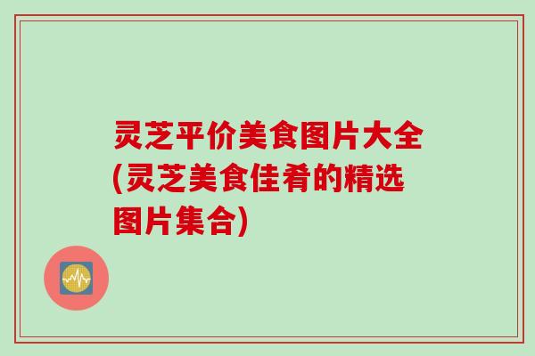 灵芝平价美食图片大全(灵芝美食佳肴的精选图片集合)