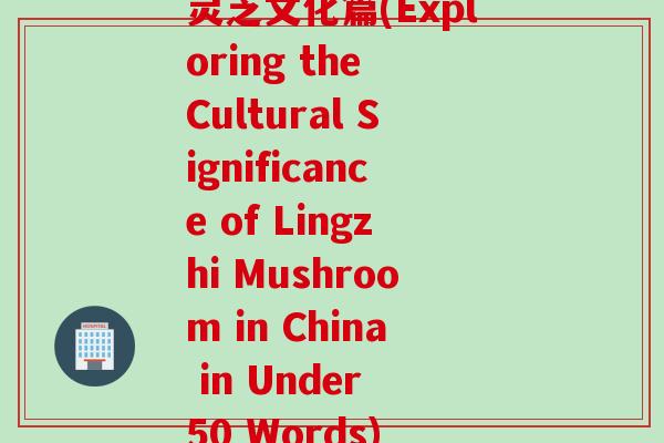 灵芝文化篇(Exploring the Cultural Significance of Lingzhi Mushroom in China in Under 50 Words)