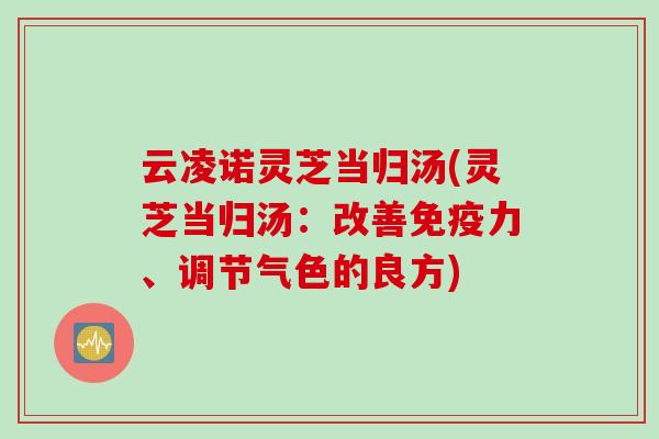 云凌诺灵芝当归汤(灵芝当归汤：改善免疫力、调节气色的良方)