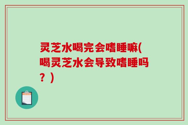 灵芝水喝完会嗜睡嘛(喝灵芝水会导致嗜睡吗？)