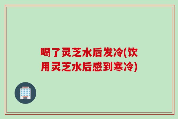 喝了灵芝水后发冷(饮用灵芝水后感到寒冷)