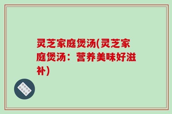 灵芝家庭煲汤(灵芝家庭煲汤：营养美味好滋补)
