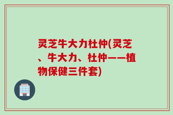 灵芝牛大力杜仲(灵芝、牛大力、杜仲——植物保健三件套)