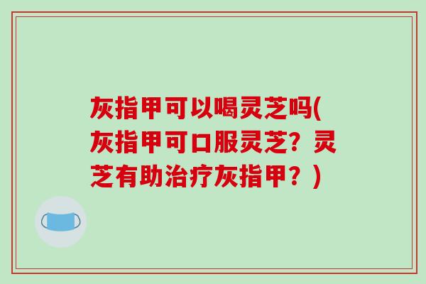灰指甲可以喝灵芝吗(灰指甲可口服灵芝?灵芝有助灰指甲?) 灰指甲可以喝灵芝吗(灰指甲可口服灵芝?灵芝有助灰指甲?)