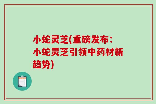 小蛇灵芝(重磅发布：小蛇灵芝引领中药材新趋势)