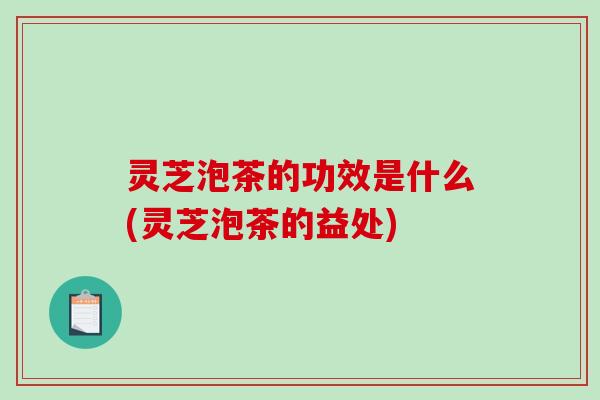 灵芝泡茶的功效是什么(灵芝泡茶的益处)