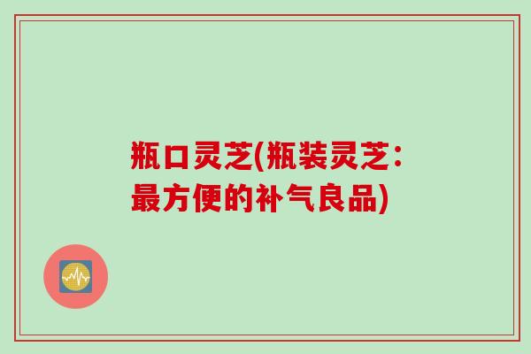 瓶口灵芝(瓶装灵芝：最方便的补气良品)