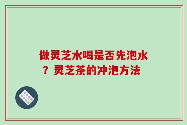 做灵芝水喝是否先泡水 ？灵芝茶的冲泡方法