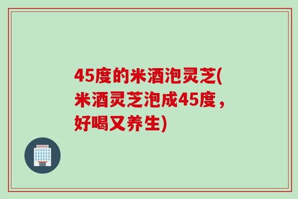 45度的米酒泡灵芝(米酒灵芝泡成45度，好喝又养生)