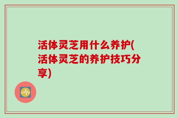 活体灵芝用什么养护(活体灵芝的养护技巧分享)