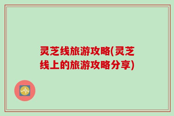 灵芝线旅游攻略(灵芝线上的旅游攻略分享)