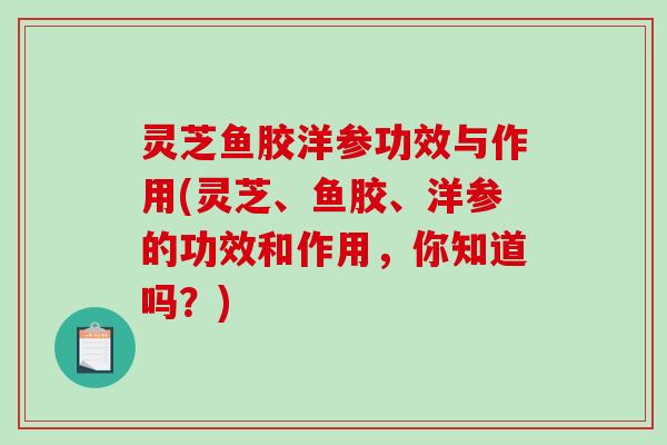 灵芝鱼胶洋参功效与作用(灵芝、鱼胶、洋参的功效和作用，你知道吗？)