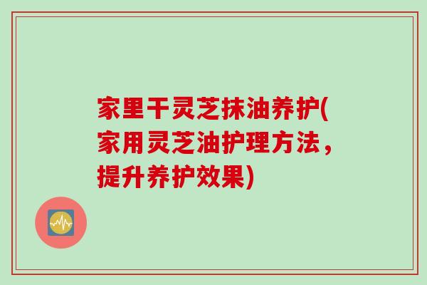 家里干灵芝抹油养护(家用灵芝油护理方法，提升养护效果)