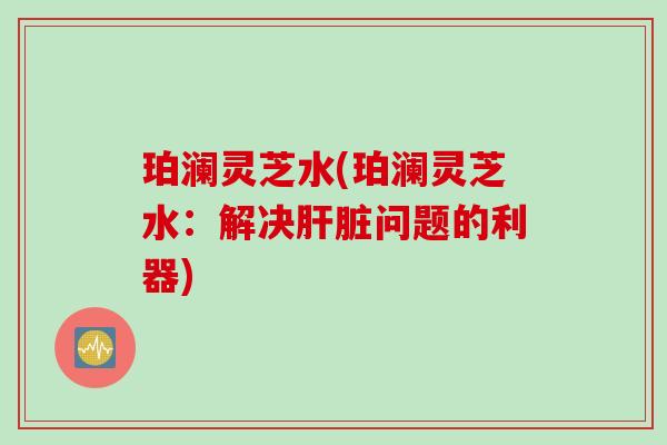 珀澜灵芝水(珀澜灵芝水：解决肝脏问题的利器)